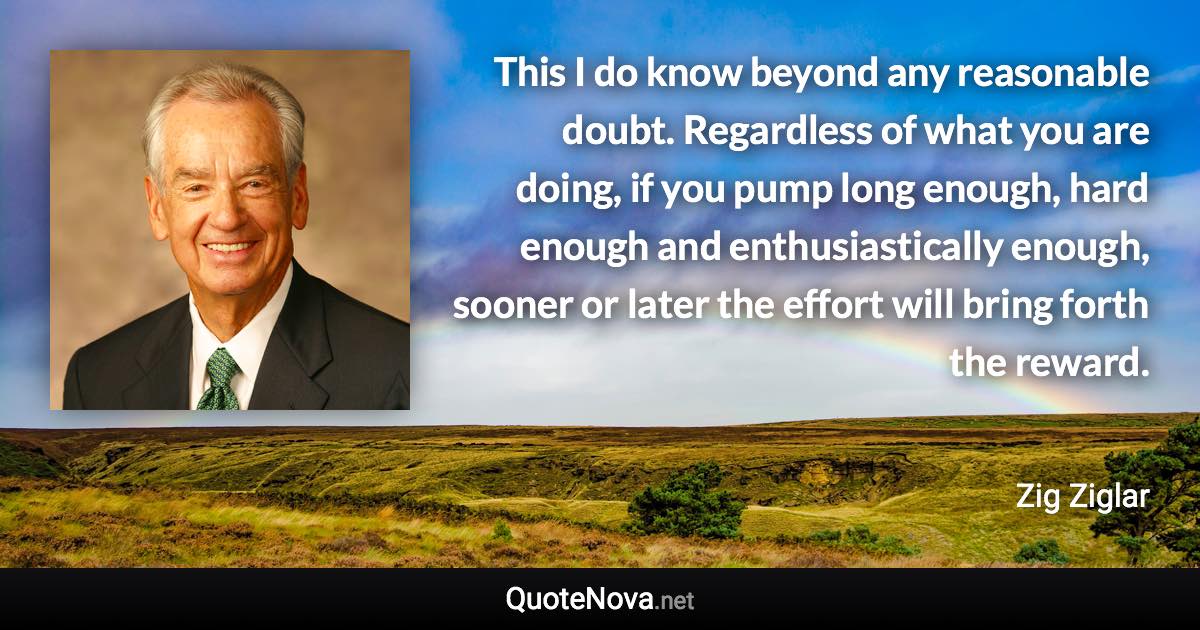 This I do know beyond any reasonable doubt. Regardless of what you are doing, if you pump long enough, hard enough and enthusiastically enough, sooner or later the effort will bring forth the reward. - Zig Ziglar quote