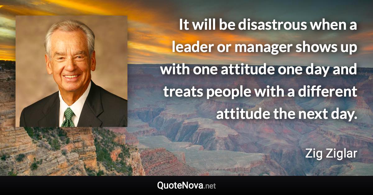 It will be disastrous when a leader or manager shows up with one attitude one day and treats people with a different attitude the next day. - Zig Ziglar quote