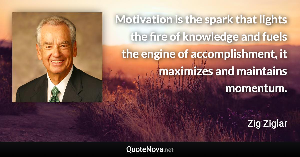 Motivation is the spark that lights the fire of knowledge and fuels the engine of accomplishment, it maximizes and maintains momentum. - Zig Ziglar quote