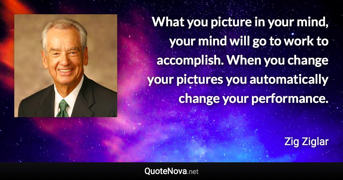 What you picture in your mind, your mind will go to work to accomplish. When you change your pictures you automatically change your performance. - Zig Ziglar quote