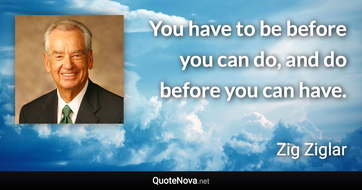 You have to be before you can do, and do before you can have. - Zig Ziglar quote