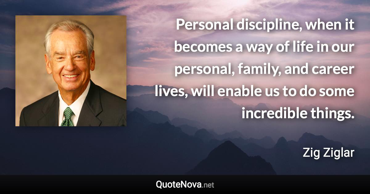 Personal discipline, when it becomes a way of life in our personal, family, and career lives, will enable us to do some incredible things. - Zig Ziglar quote