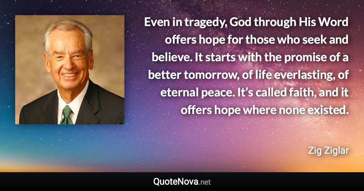 Even in tragedy, God through His Word offers hope for those who seek and believe. It starts with the promise of a better tomorrow, of life everlasting, of eternal peace. It’s called faith, and it offers hope where none existed. - Zig Ziglar quote