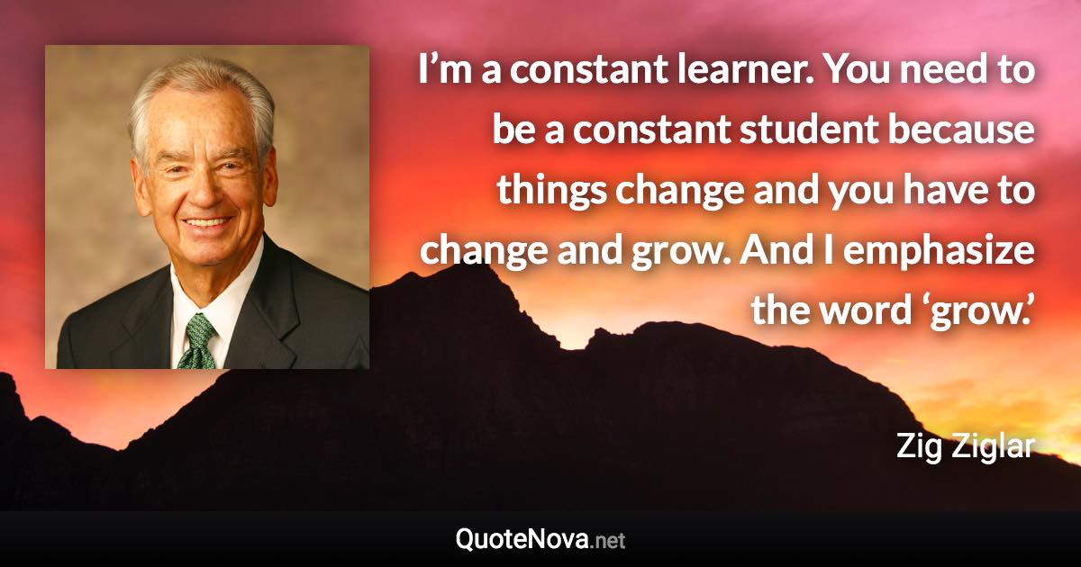 I’m a constant learner. You need to be a constant student because things change and you have to change and grow. And I emphasize the word ‘grow.’ - Zig Ziglar quote