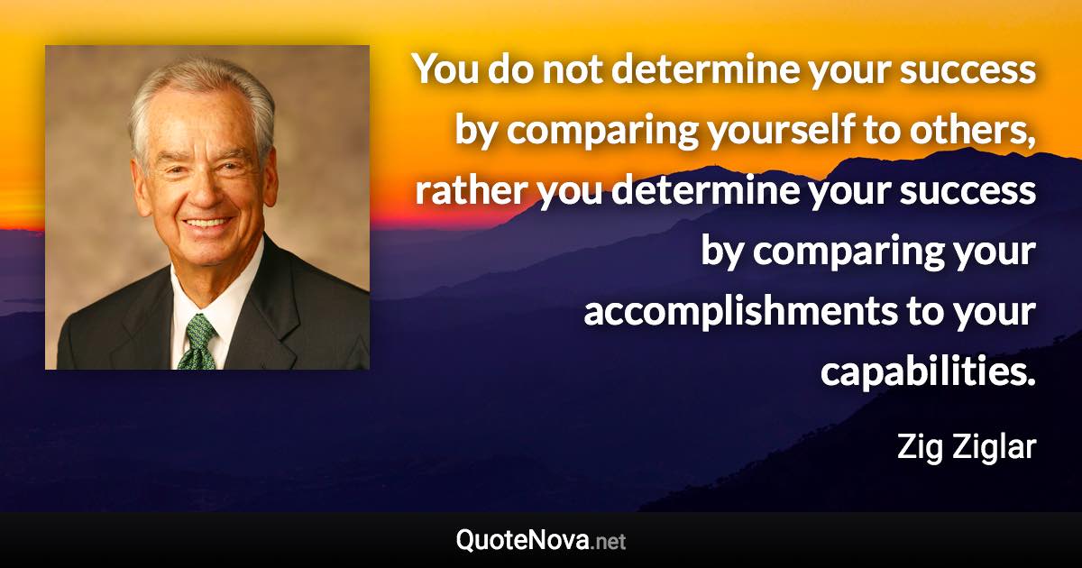 You do not determine your success by comparing yourself to others, rather you determine your success by comparing your accomplishments to your capabilities. - Zig Ziglar quote