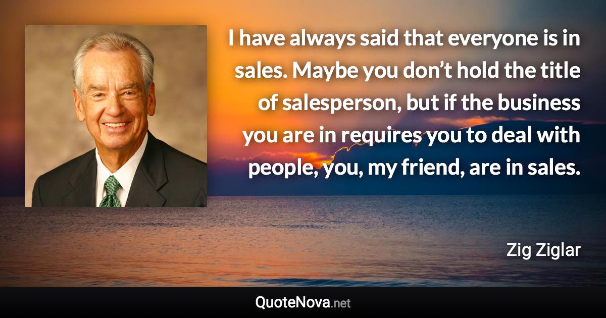 I have always said that everyone is in sales. Maybe you don’t hold the title of salesperson, but if the business you are in requires you to deal with people, you, my friend, are in sales. - Zig Ziglar quote