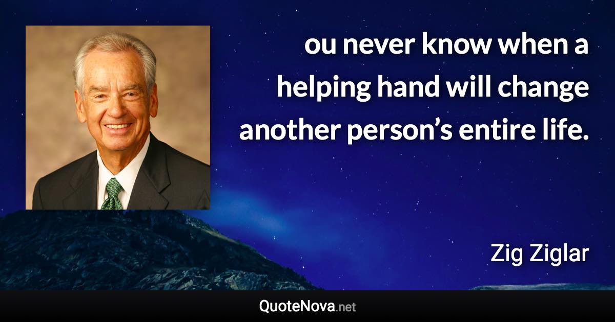 ou never know when a helping hand will change another person’s entire life. - Zig Ziglar quote