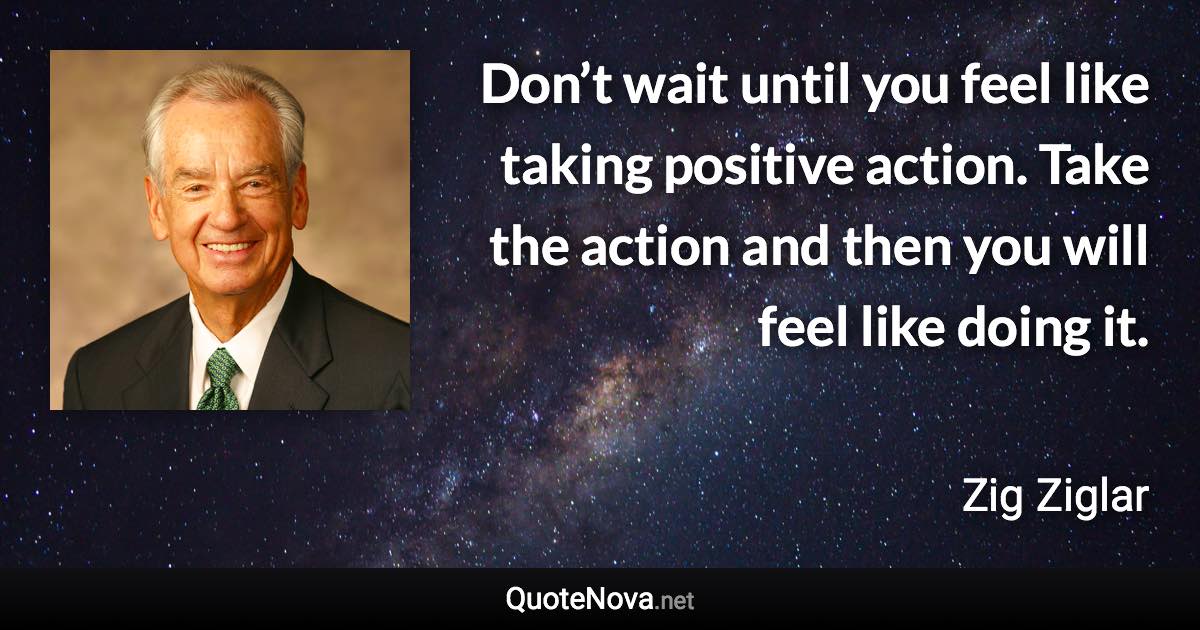 Don’t wait until you feel like taking positive action. Take the action and then you will feel like doing it. - Zig Ziglar quote