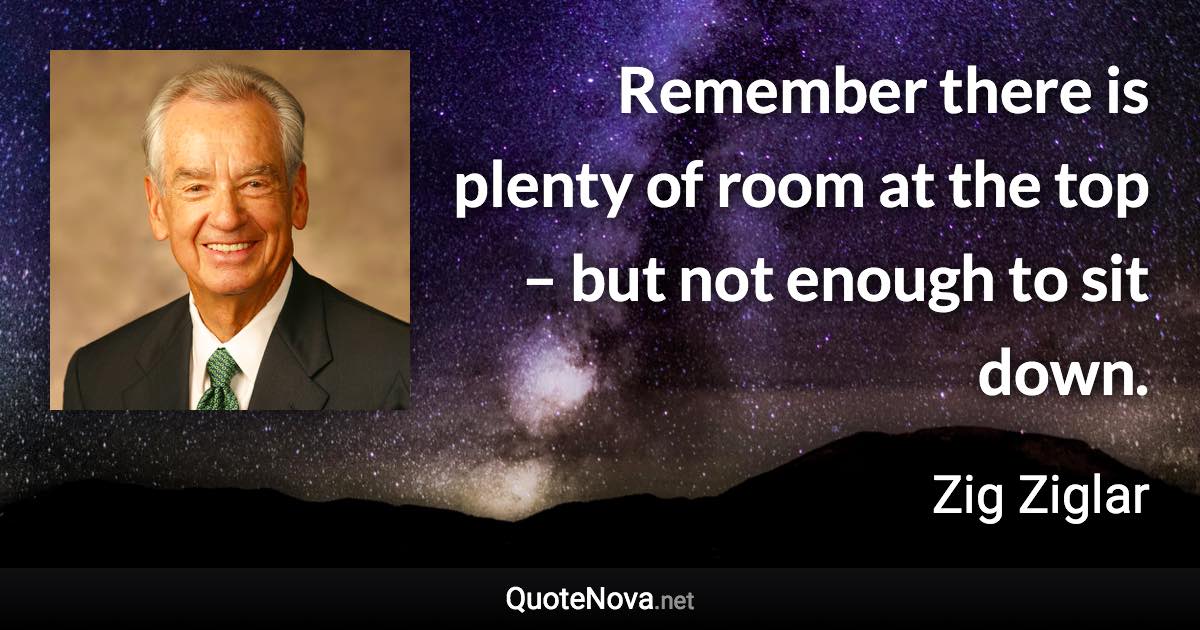 Remember there is plenty of room at the top – but not enough to sit down. - Zig Ziglar quote