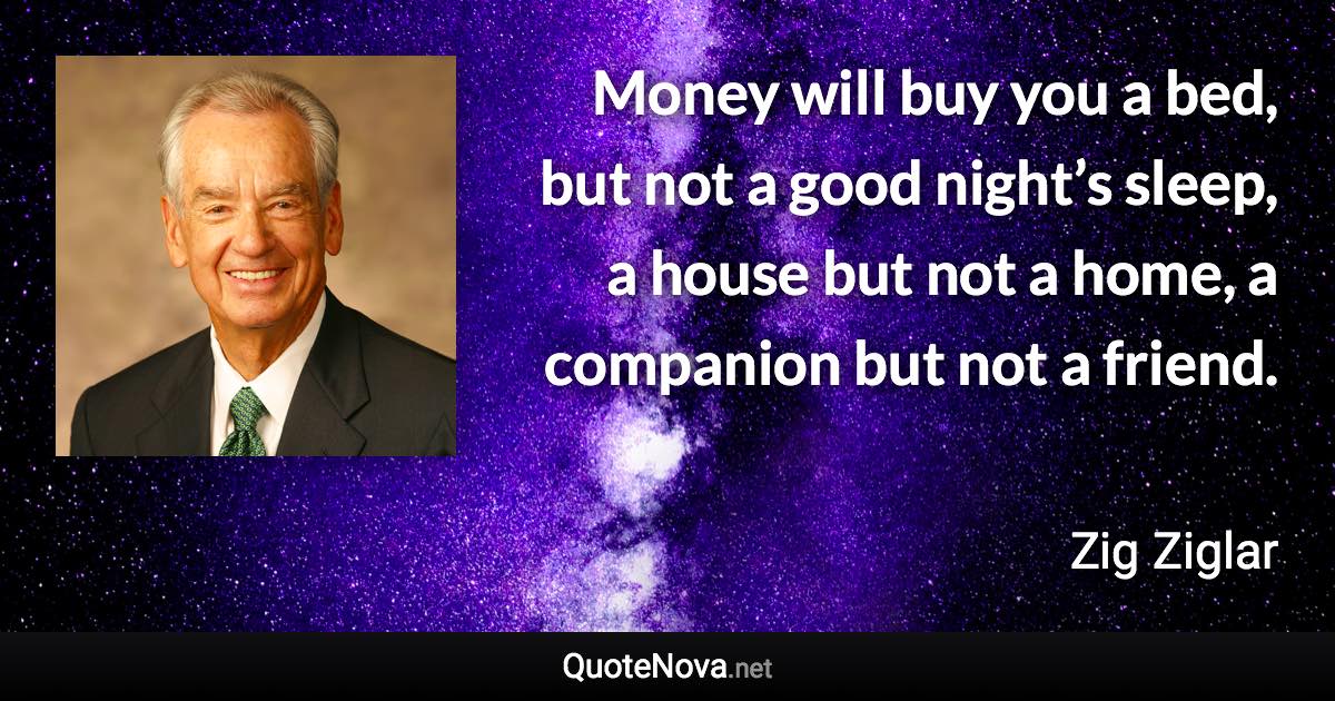 Money will buy you a bed, but not a good night’s sleep, a house but not a home, a companion but not a friend. - Zig Ziglar quote