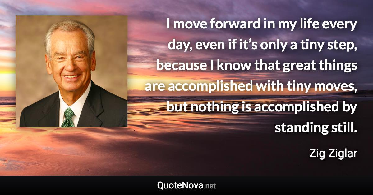 I move forward in my life every day, even if it’s only a tiny step, because I know that great things are accomplished with tiny moves, but nothing is accomplished by standing still. - Zig Ziglar quote