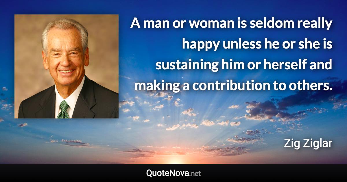 A man or woman is seldom really happy unless he or she is sustaining him or herself and making a contribution to others. - Zig Ziglar quote