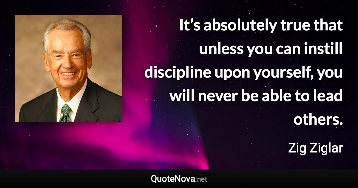 It’s absolutely true that unless you can instill discipline upon yourself, you will never be able to lead others. - Zig Ziglar quote