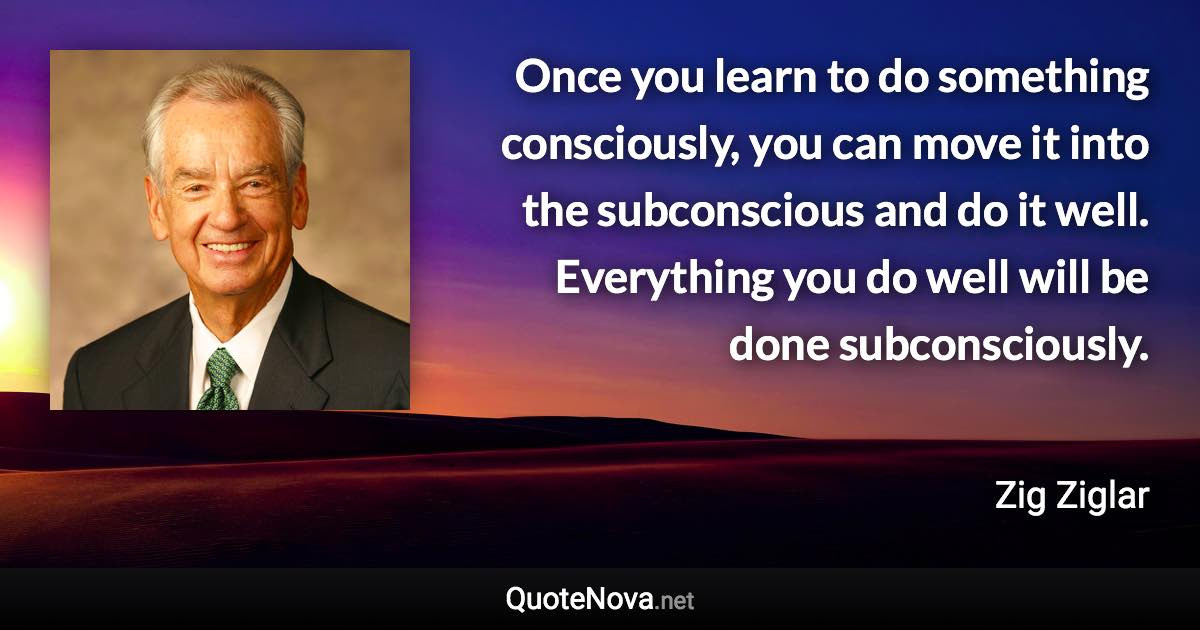 Once you learn to do something consciously, you can move it into the subconscious and do it well. Everything you do well will be done subconsciously. - Zig Ziglar quote