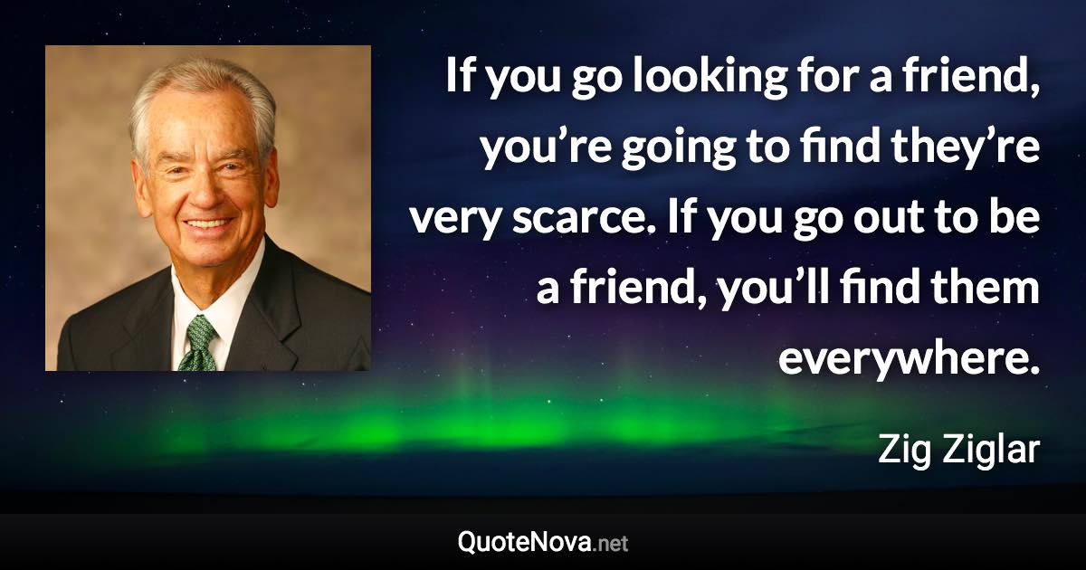 If you go looking for a friend, you’re going to find they’re very scarce. If you go out to be a friend, you’ll find them everywhere. - Zig Ziglar quote