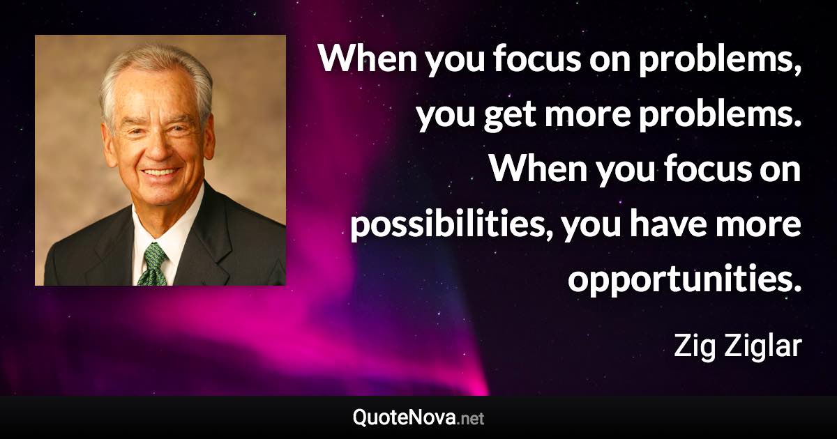 When you focus on problems, you get more problems. When you focus on possibilities, you have more opportunities. - Zig Ziglar quote