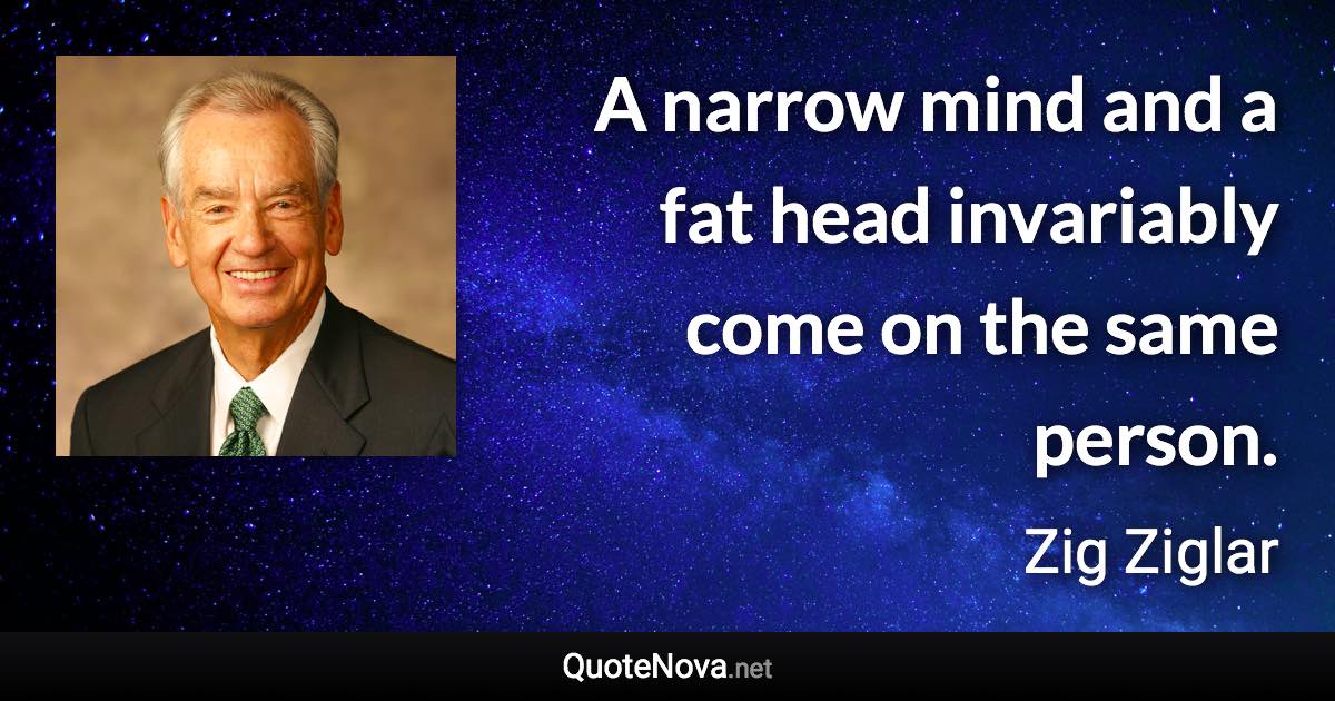 A narrow mind and a fat head invariably come on the same person. - Zig Ziglar quote