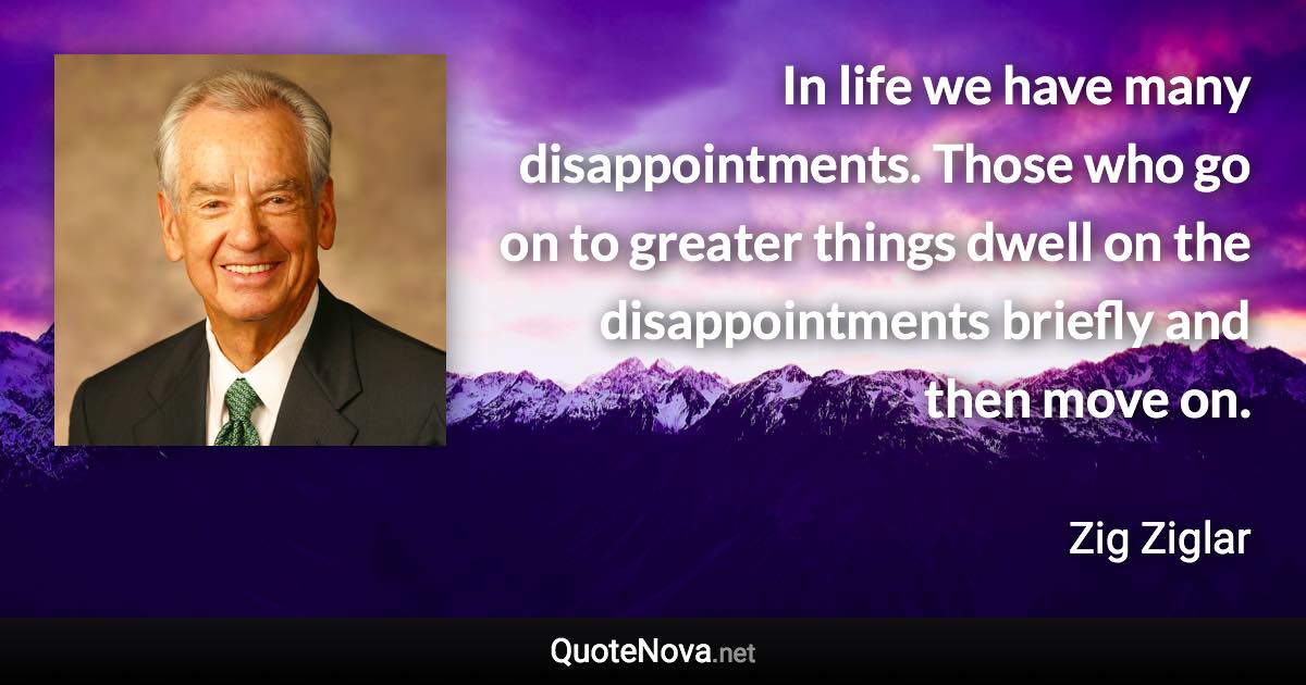 In life we have many disappointments. Those who go on to greater things dwell on the disappointments briefly and then move on. - Zig Ziglar quote