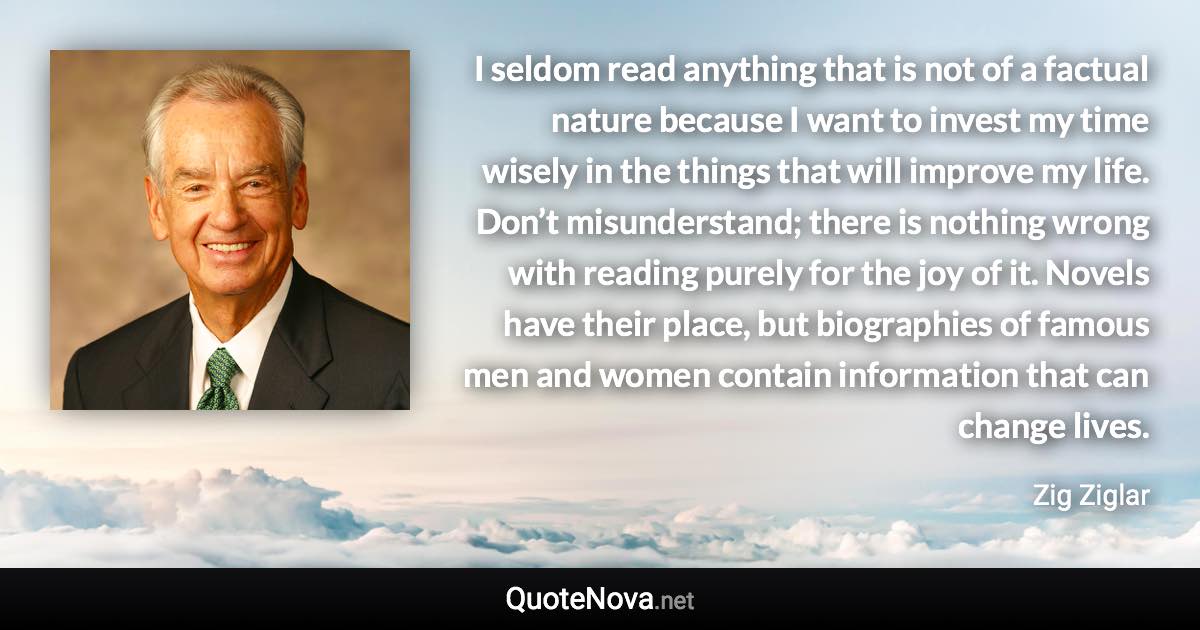 I seldom read anything that is not of a factual nature because I want to invest my time wisely in the things that will improve my life. Don’t misunderstand; there is nothing wrong with reading purely for the joy of it. Novels have their place, but biographies of famous men and women contain information that can change lives. - Zig Ziglar quote