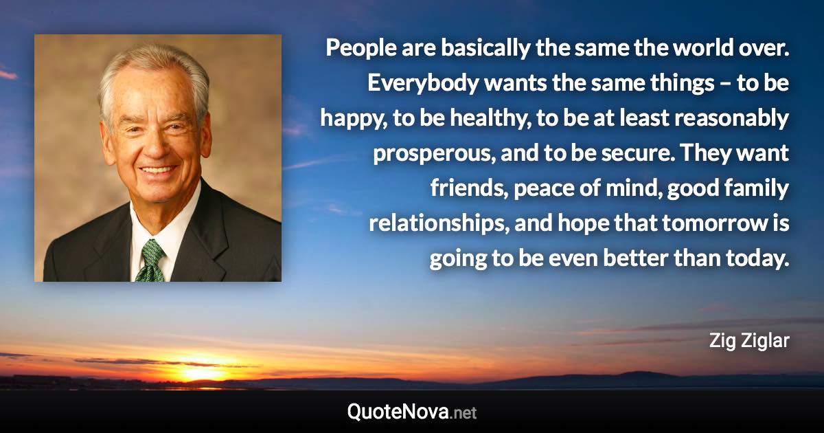 People are basically the same the world over. Everybody wants the same things – to be happy, to be healthy, to be at least reasonably prosperous, and to be secure. They want friends, peace of mind, good family relationships, and hope that tomorrow is going to be even better than today. - Zig Ziglar quote