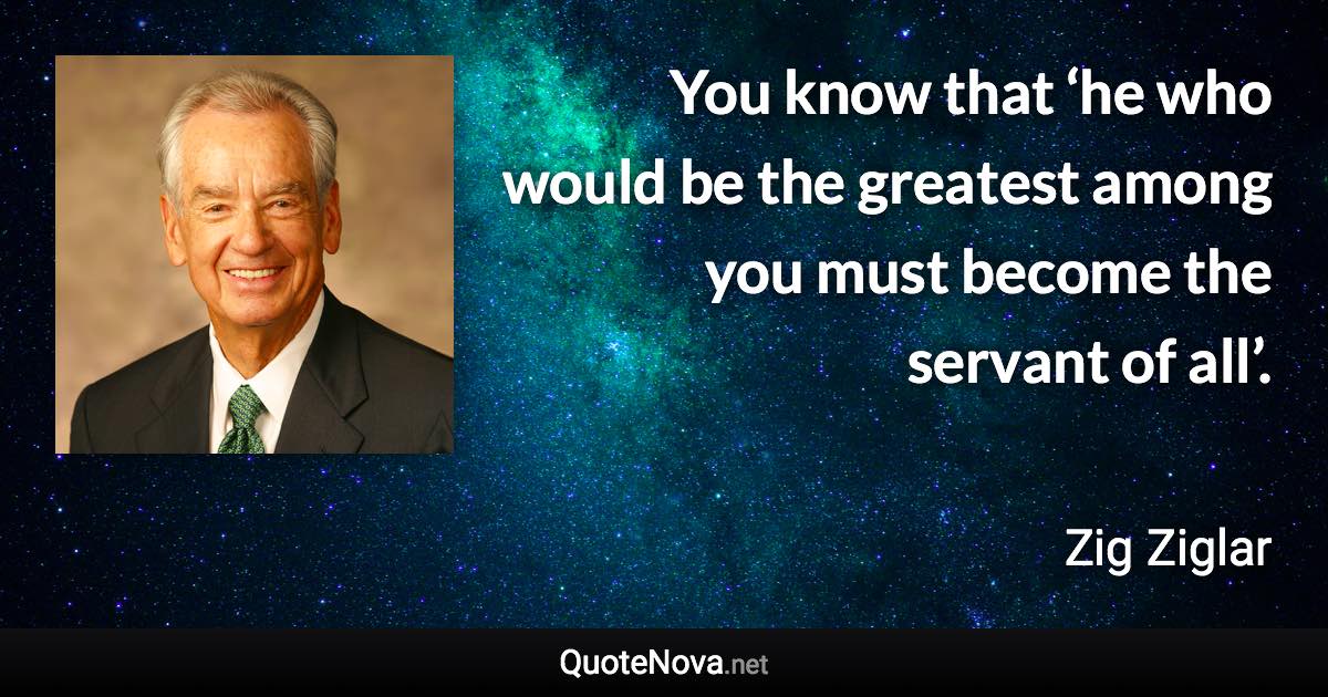 You know that ‘he who would be the greatest among you must become the servant of all’. - Zig Ziglar quote