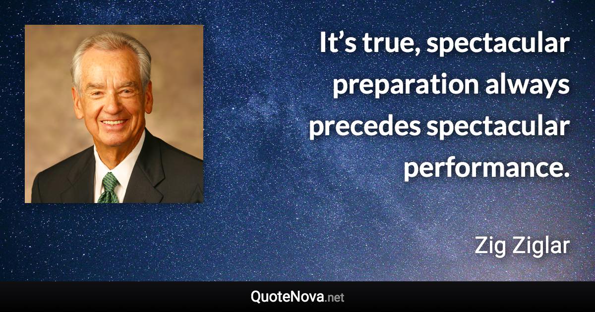 It’s true, spectacular preparation always precedes spectacular performance. - Zig Ziglar quote