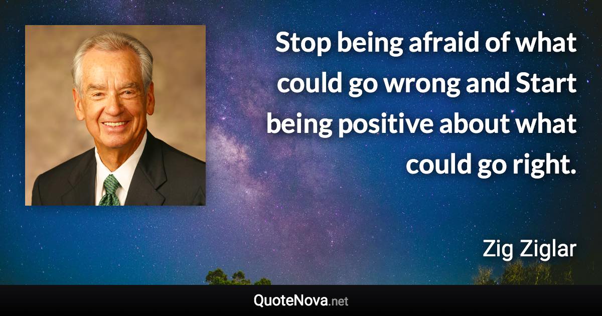 Stop being afraid of what could go wrong and Start being positive about what could go right. - Zig Ziglar quote