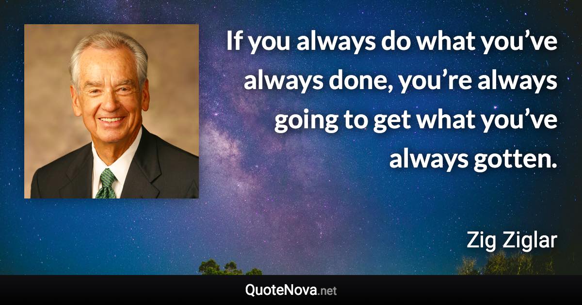 If you always do what you’ve always done, you’re always going to get what you’ve always gotten. - Zig Ziglar quote