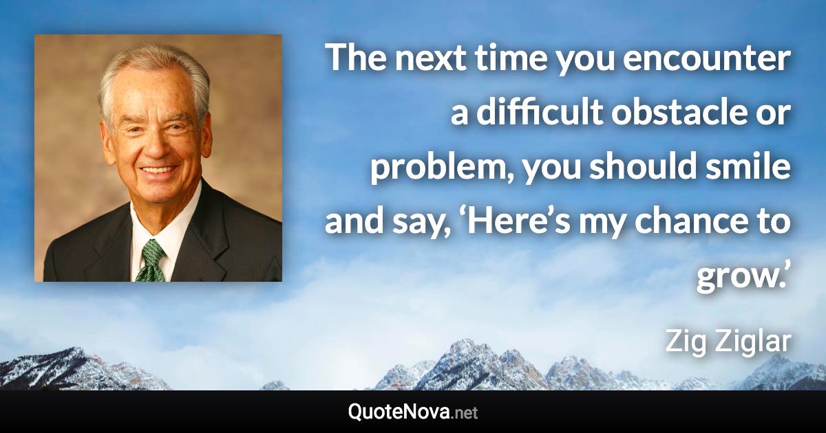 The next time you encounter a difficult obstacle or problem, you should smile and say, ‘Here’s my chance to grow.’ - Zig Ziglar quote