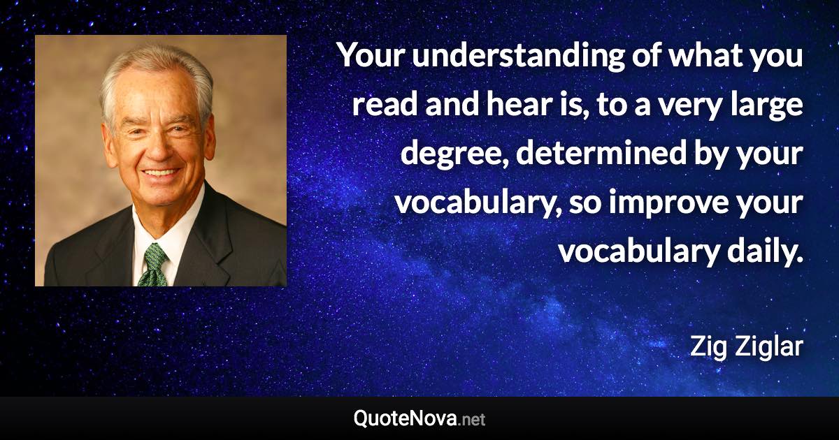 Your understanding of what you read and hear is, to a very large degree, determined by your vocabulary, so improve your vocabulary daily. - Zig Ziglar quote