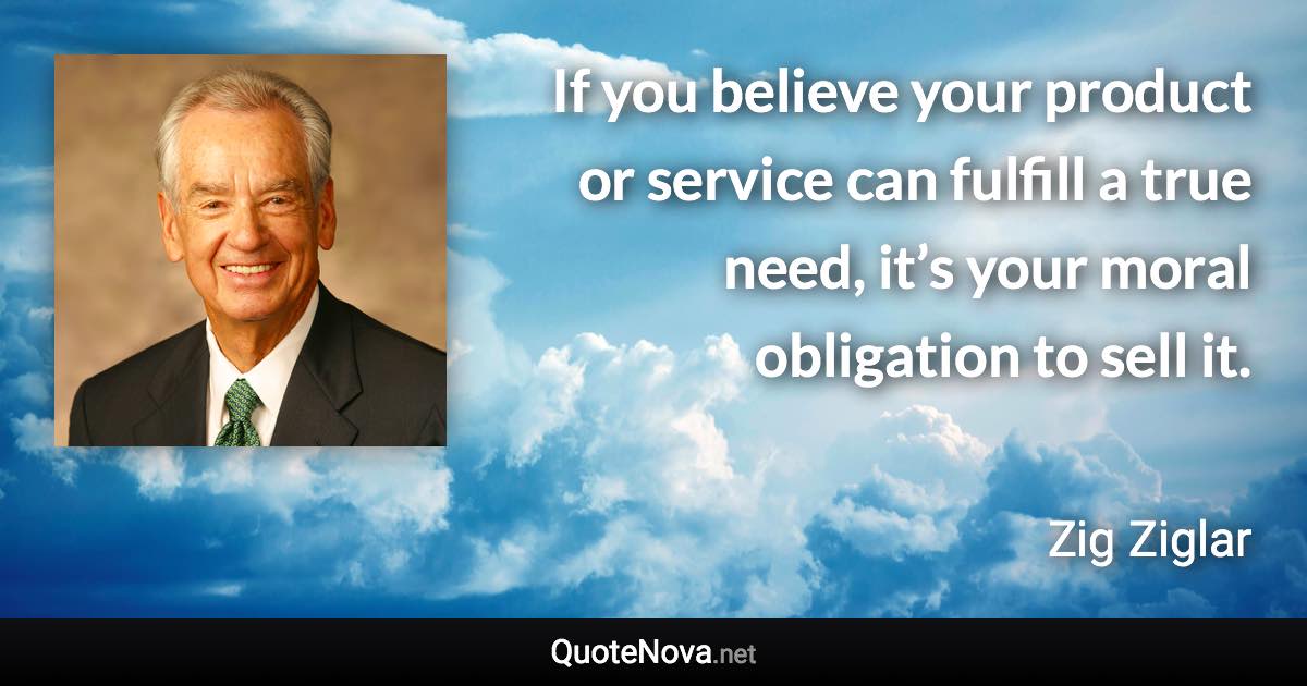 If you believe your product or service can fulfill a true need, it’s your moral obligation to sell it. - Zig Ziglar quote