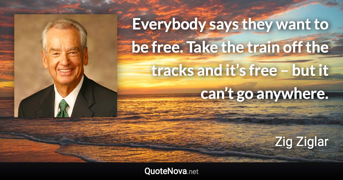 Everybody says they want to be free. Take the train off the tracks and it’s free – but it can’t go anywhere. - Zig Ziglar quote