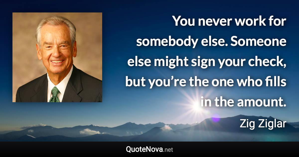 You never work for somebody else. Someone else might sign your check, but you’re the one who fills in the amount. - Zig Ziglar quote