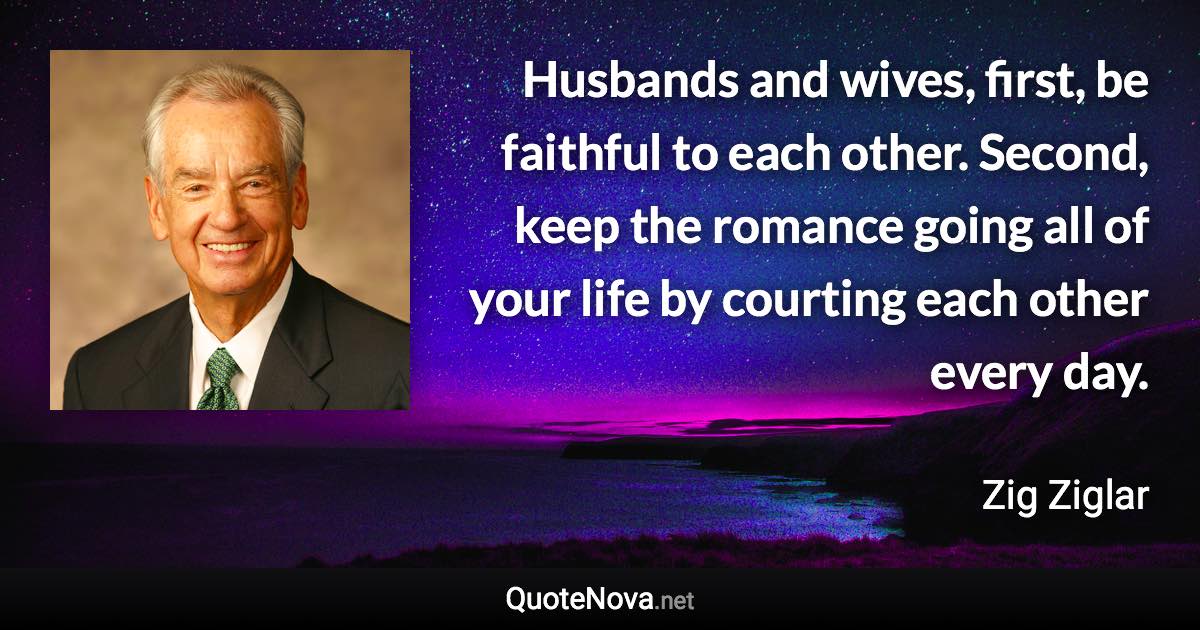 Husbands and wives, first, be faithful to each other. Second, keep the romance going all of your life by courting each other every day. - Zig Ziglar quote