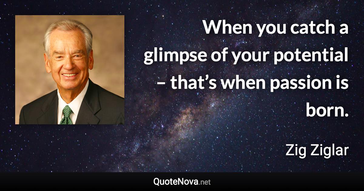 When you catch a glimpse of your potential – that’s when passion is born. - Zig Ziglar quote