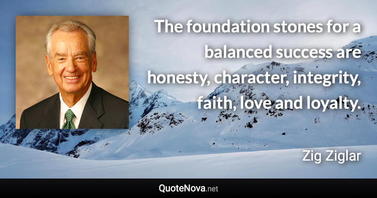 The foundation stones for a balanced success are honesty, character, integrity, faith, love and loyalty. - Zig Ziglar quote