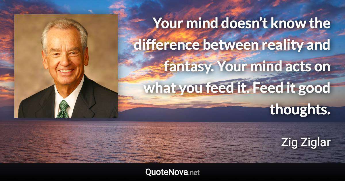 Your mind doesn’t know the difference between reality and fantasy. Your mind acts on what you feed it. Feed it good thoughts. - Zig Ziglar quote