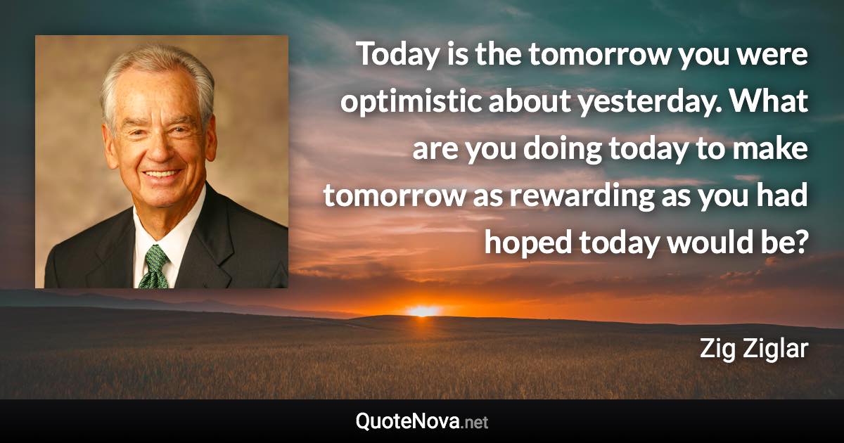 Today is the tomorrow you were optimistic about yesterday. What are you doing today to make tomorrow as rewarding as you had hoped today would be? - Zig Ziglar quote