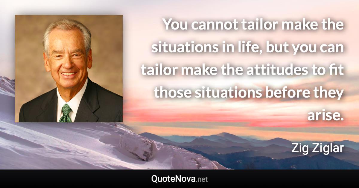 You cannot tailor make the situations in life, but you can tailor make the attitudes to fit those situations before they arise. - Zig Ziglar quote