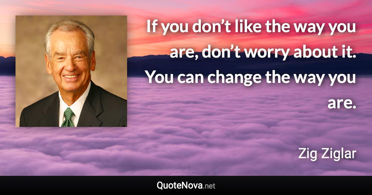 If you don’t like the way you are, don’t worry about it. You can change the way you are. - Zig Ziglar quote