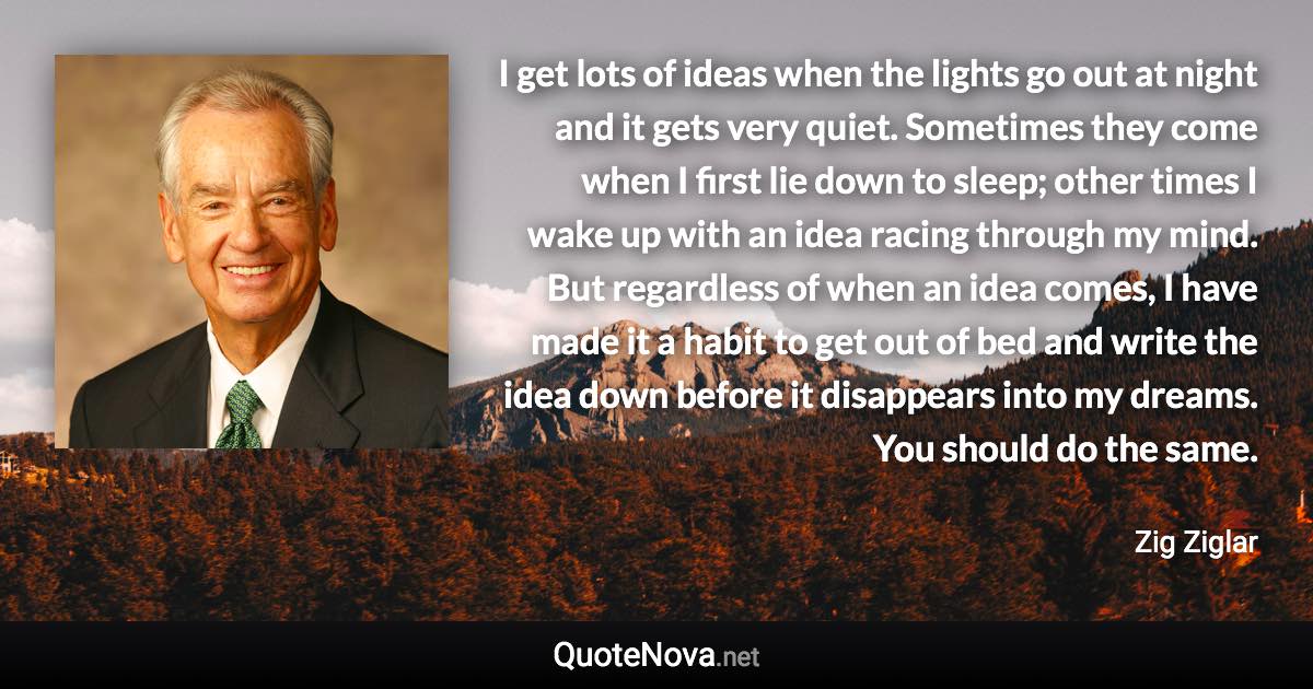 I get lots of ideas when the lights go out at night and it gets very quiet. Sometimes they come when I first lie down to sleep; other times I wake up with an idea racing through my mind. But regardless of when an idea comes, I have made it a habit to get out of bed and write the idea down before it disappears into my dreams. You should do the same. - Zig Ziglar quote
