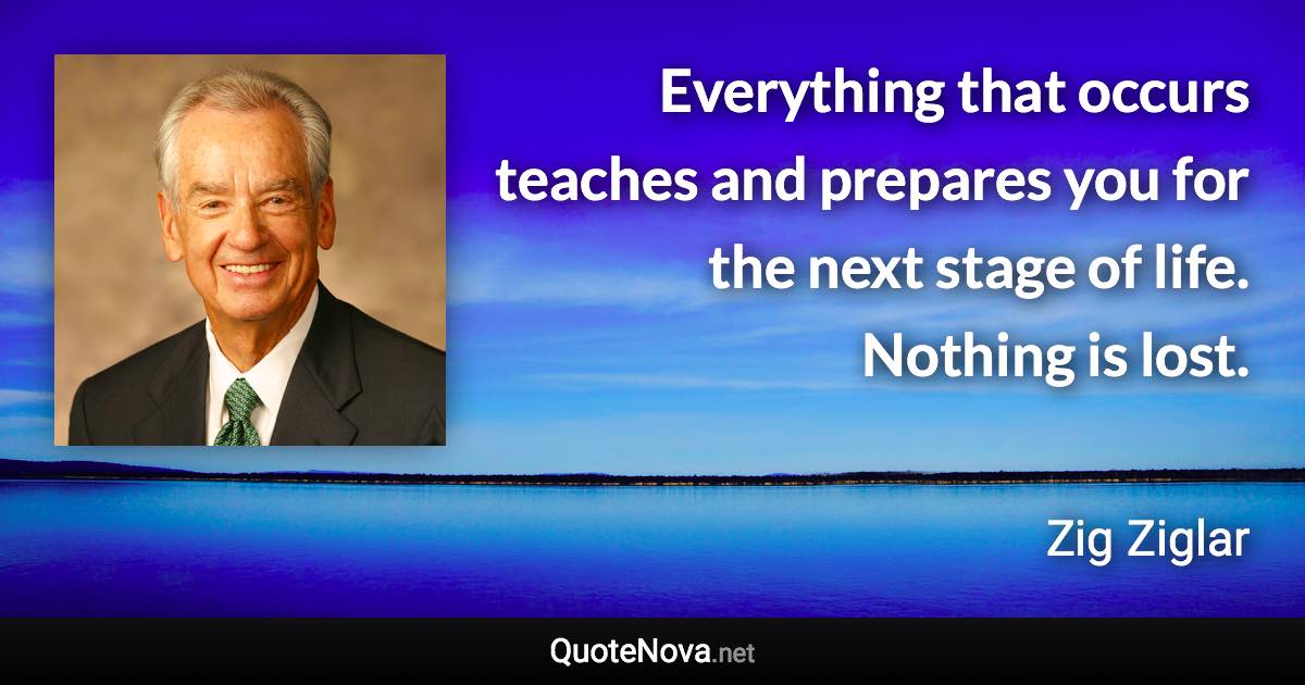 Everything that occurs teaches and prepares you for the next stage of life. Nothing is lost. - Zig Ziglar quote