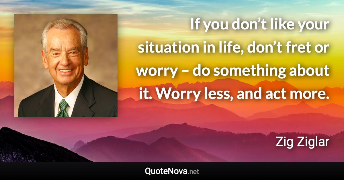 If you don’t like your situation in life, don’t fret or worry – do something about it. Worry less, and act more. - Zig Ziglar quote