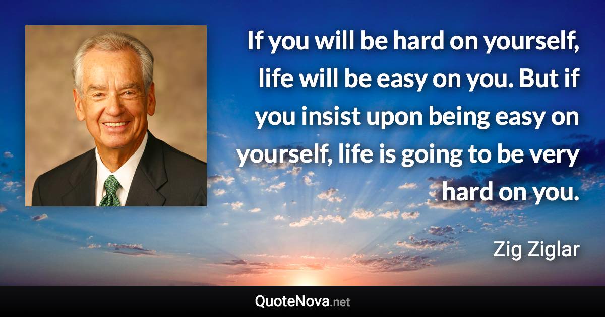 If you will be hard on yourself, life will be easy on you. But if you insist upon being easy on yourself, life is going to be very hard on you. - Zig Ziglar quote