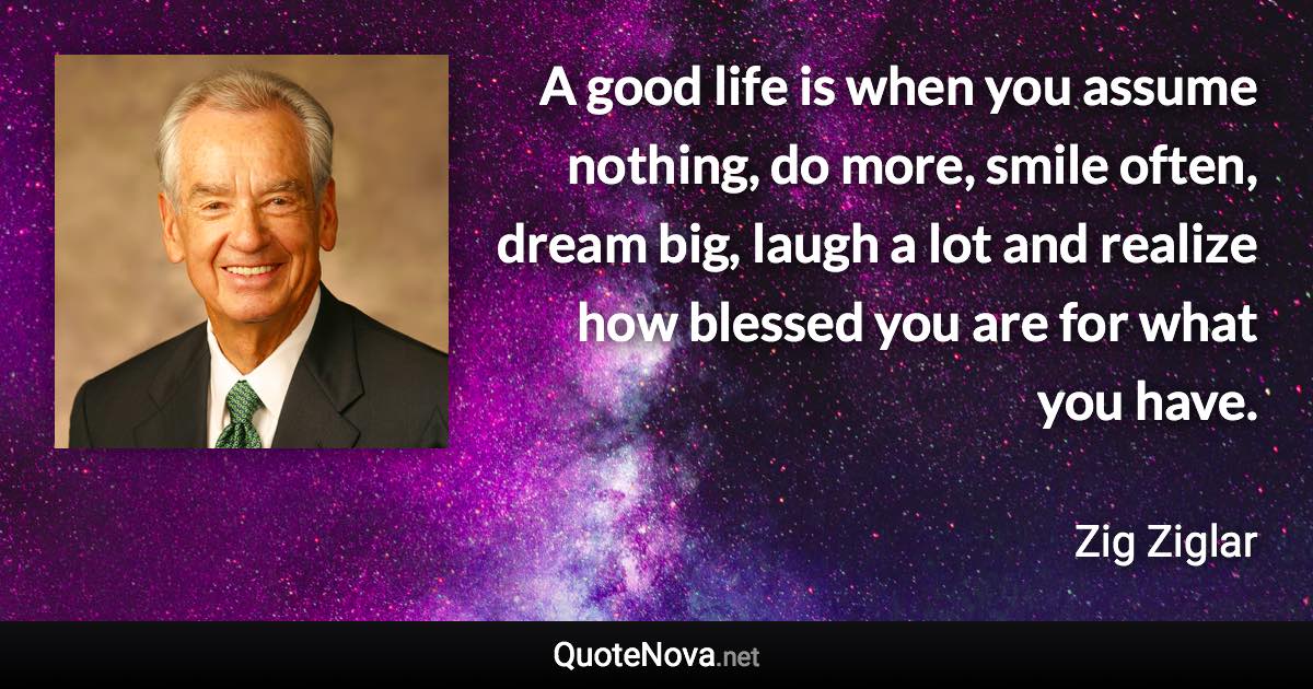 A good life is when you assume nothing, do more, smile often, dream big, laugh a lot and realize how blessed you are for what you have. - Zig Ziglar quote