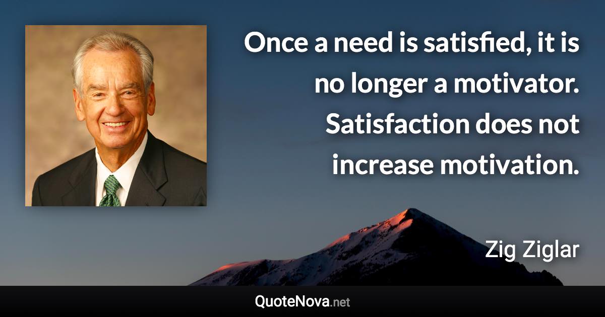 Once a need is satisfied, it is no longer a motivator. Satisfaction does not increase motivation. - Zig Ziglar quote