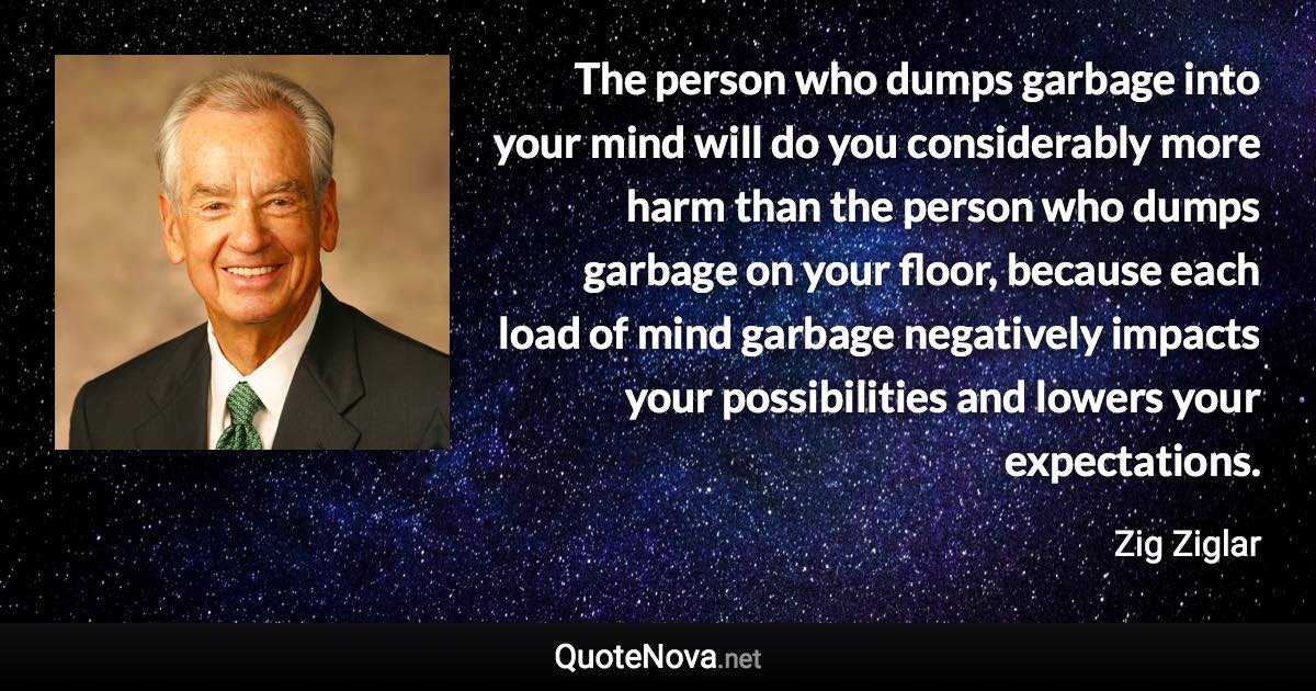 The person who dumps garbage into your mind will do you considerably more harm than the person who dumps garbage on your floor, because each load of mind garbage negatively impacts your possibilities and lowers your expectations. - Zig Ziglar quote