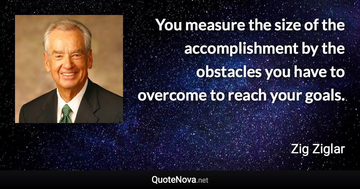 You measure the size of the accomplishment by the obstacles you have to overcome to reach your goals. - Zig Ziglar quote