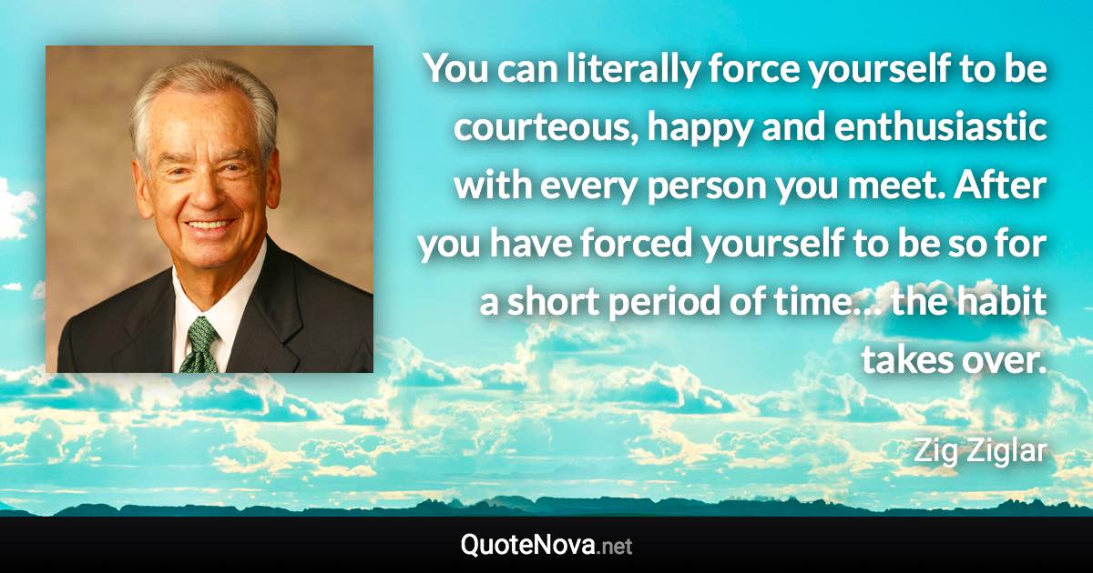 You can literally force yourself to be courteous, happy and enthusiastic with every person you meet. After you have forced yourself to be so for a short period of time… the habit takes over. - Zig Ziglar quote
