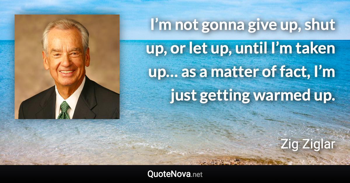 I’m not gonna give up, shut up, or let up, until I’m taken up… as a matter of fact, I’m just getting warmed up. - Zig Ziglar quote